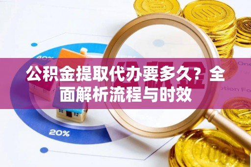 咸安公积金提取代办要多久？全面解析流程与时效