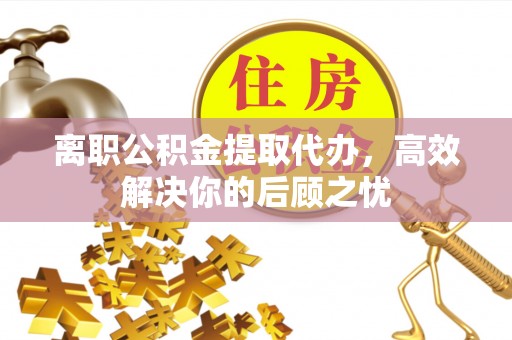 咸安离职公积金提取代办，高效解决你的后顾之忧