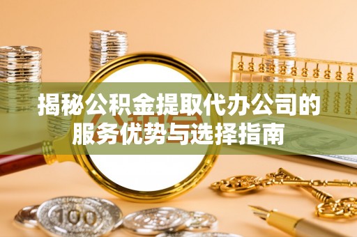 咸安揭秘公积金提取代办公司的服务优势与选择指南