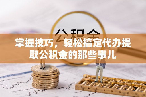 咸安掌握技巧，轻松搞定代办提取公积金的那些事儿