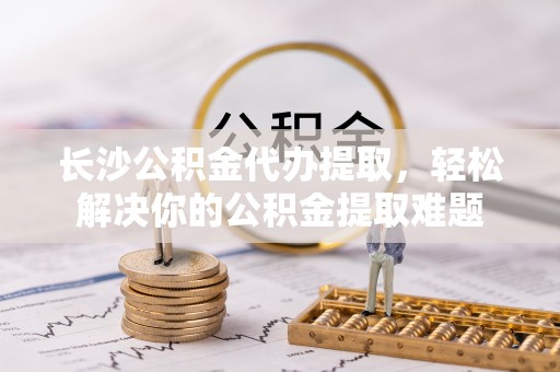 咸安长沙公积金代办提取，轻松解决你的公积金提取难题