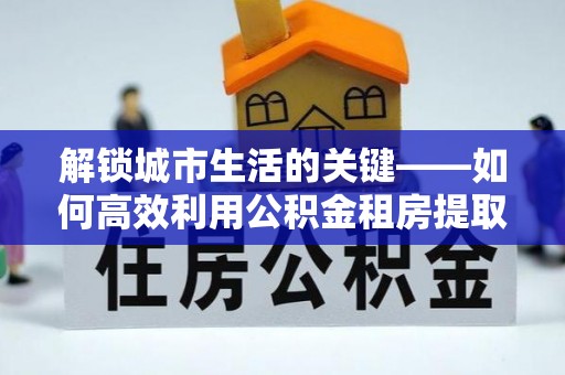 咸安解锁城市生活的关键——如何高效利用公积金租房提取实现居住自由