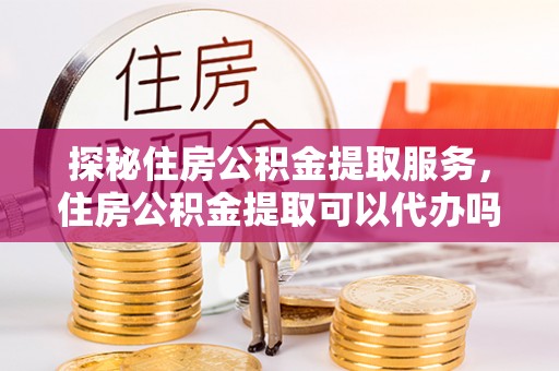咸安探秘住房公积金提取服务，住房公积金提取可以代办吗的全方位解析