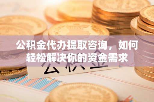 咸安公积金代办提取咨询，如何轻松解决你的资金需求