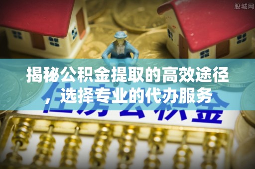 咸安揭秘公积金提取的高效途径，选择专业的代办服务