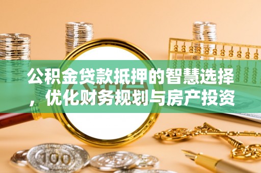 咸安公积金贷款抵押的智慧选择，优化财务规划与房产投资