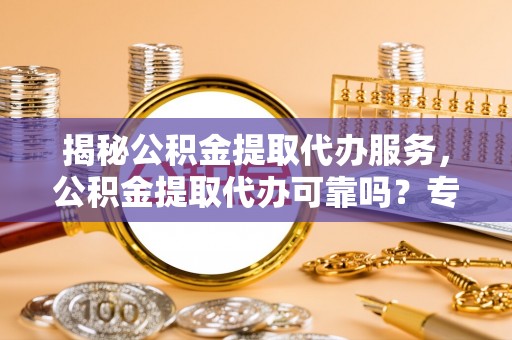 咸安揭秘公积金提取代办服务，公积金提取代办可靠吗？专业解析与实用指南
