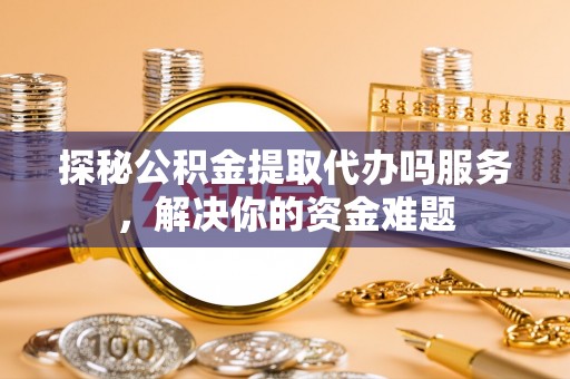 咸安探秘公积金提取代办吗服务，解决你的资金难题