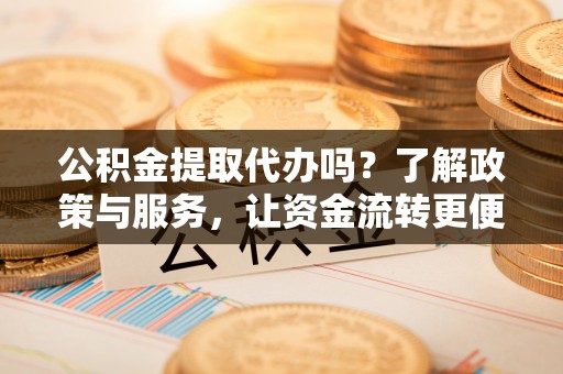 咸安公积金提取代办吗？了解政策与服务，让资金流转更便捷