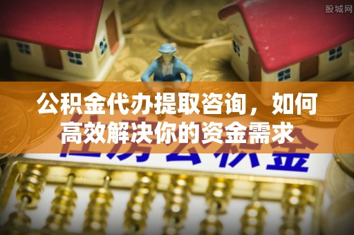 咸安公积金代办提取咨询，如何高效解决你的资金需求