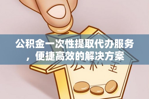 咸安公积金一次性提取代办服务，便捷高效的解决方案