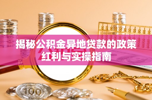 咸安揭秘公积金异地贷款的政策红利与实操指南