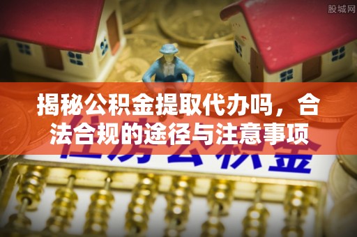 咸安揭秘公积金提取代办吗，合法合规的途径与注意事项