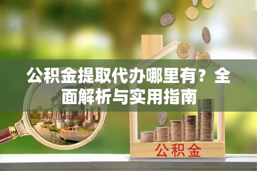 咸安公积金提取代办哪里有？全面解析与实用指南