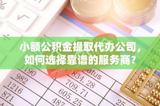 咸安小额公积金提取代办公司，如何选择靠谱的服务商？