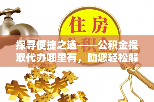 咸安探寻便捷之道——公积金提取代办哪里有，助您轻松解决资金难题