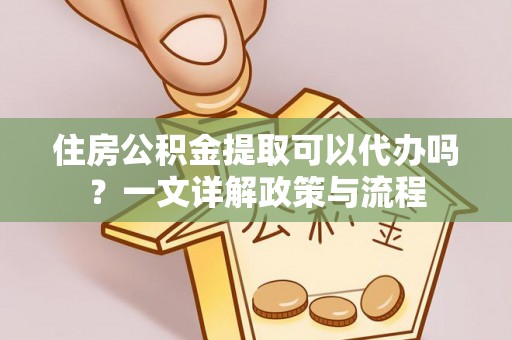 咸安住房公积金提取可以代办吗？一文详解政策与流程