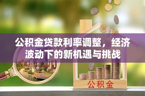 咸安公积金贷款利率调整，经济波动下的新机遇与挑战