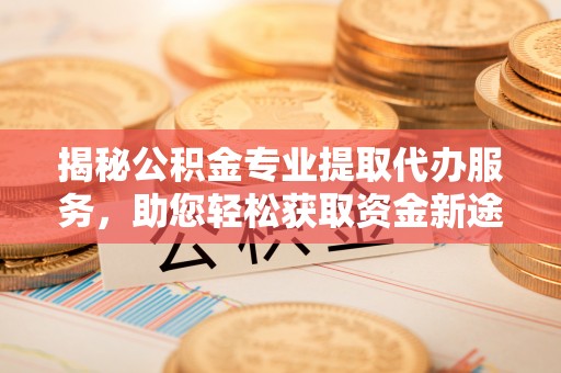 咸安揭秘公积金专业提取代办服务，助您轻松获取资金新途径