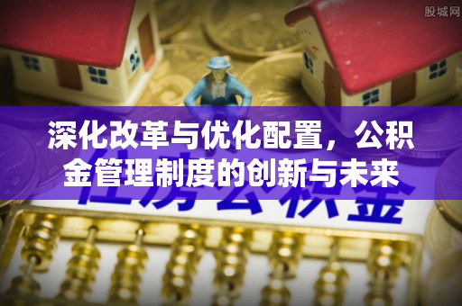 咸安深化改革与优化配置，公积金管理制度的创新与未来