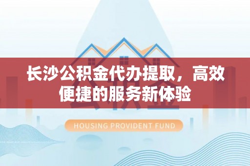 咸安长沙公积金代办提取，高效便捷的服务新体验