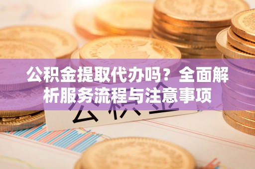 咸安公积金提取代办吗？全面解析服务流程与注意事项