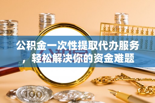 咸安公积金一次性提取代办服务，轻松解决你的资金难题