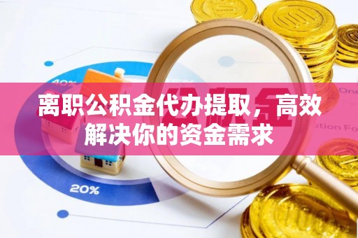 咸安离职公积金代办提取，高效解决你的资金需求