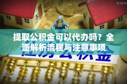 咸安提取公积金可以代办吗？全面解析流程与注意事项