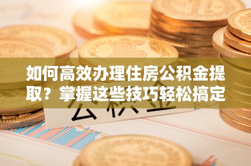 咸安如何高效办理住房公积金提取？掌握这些技巧轻松搞定