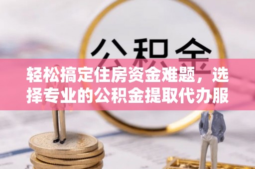 咸安轻松搞定住房资金难题，选择专业的公积金提取代办服务