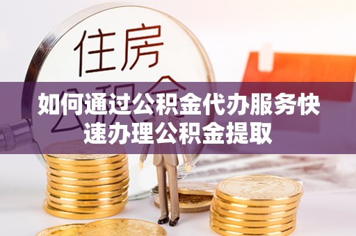 咸安如何通过公积金代办服务快速办理公积金提取