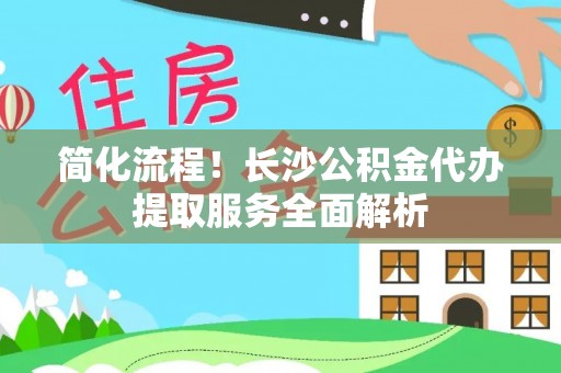 咸安简化流程！长沙公积金代办提取服务全面解析