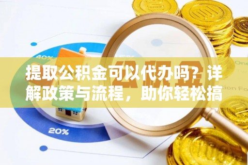 咸安提取公积金可以代办吗？详解政策与流程，助你轻松搞定！