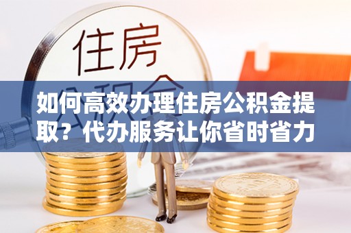 咸安如何高效办理住房公积金提取？代办服务让你省时省力