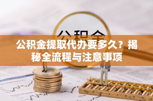 咸安公积金提取代办要多久？揭秘全流程与注意事项