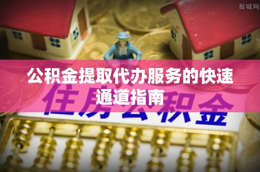 咸安公积金提取代办服务的快速通道指南