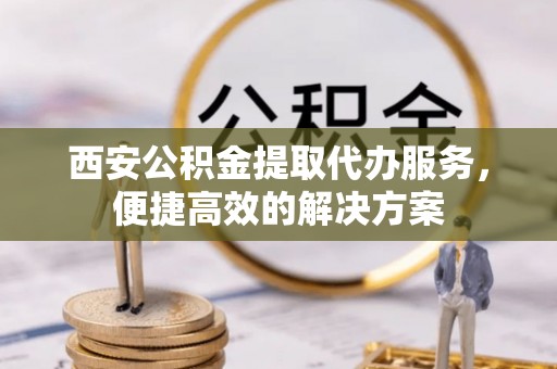 咸安西安公积金提取代办服务，便捷高效的解决方案