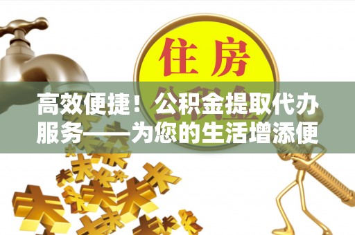 咸安高效便捷！公积金提取代办服务——为您的生活增添便利