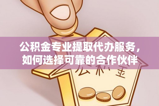 咸安公积金专业提取代办服务，如何选择可靠的合作伙伴