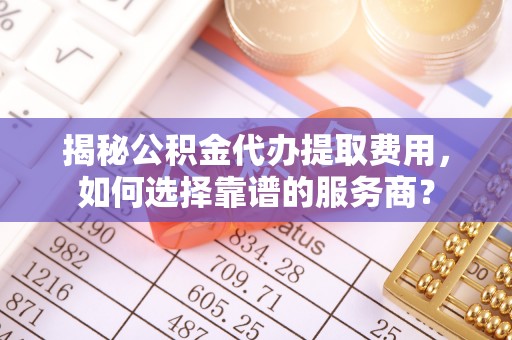 咸安揭秘公积金代办提取费用，如何选择靠谱的服务商？