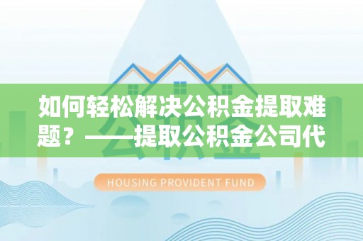 咸安如何轻松解决公积金提取难题？——提取公积金公司代办服务解析