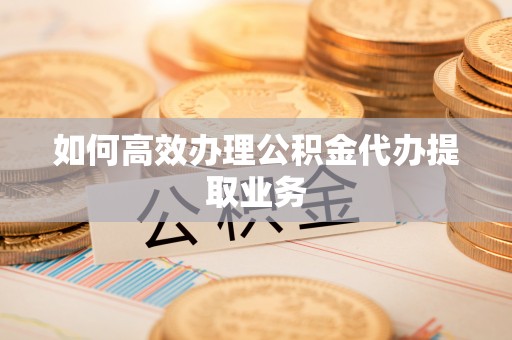 咸安如何高效办理公积金代办提取业务