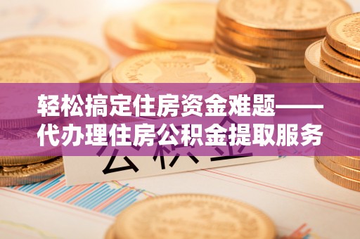 咸安轻松搞定住房资金难题——代办理住房公积金提取服务全解析