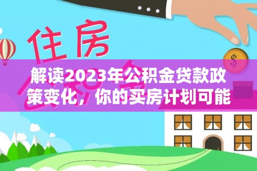 咸安解读2023年公积金贷款政策变化，你的买房计划可能需要重新规划