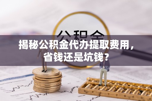 咸安揭秘公积金代办提取费用，省钱还是坑钱？