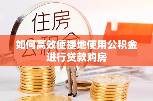 咸安如何高效便捷地使用公积金进行贷款购房