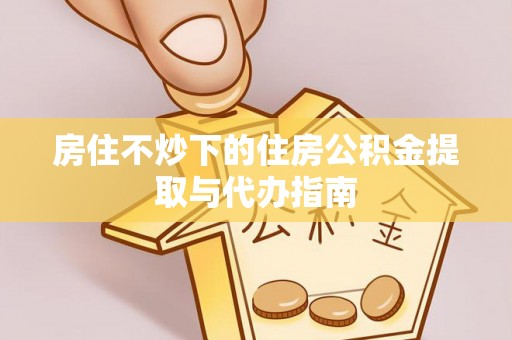 咸安房住不炒下的住房公积金提取与代办指南