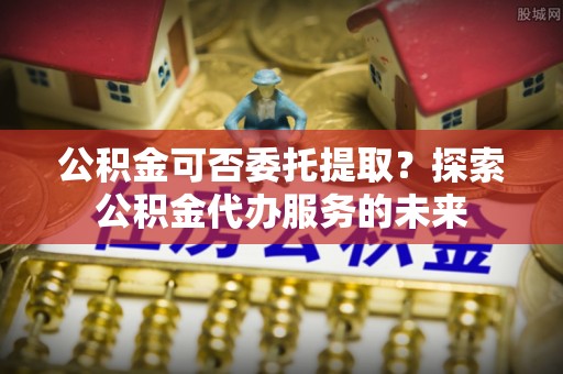 咸安公积金可否委托提取？探索公积金代办服务的未来